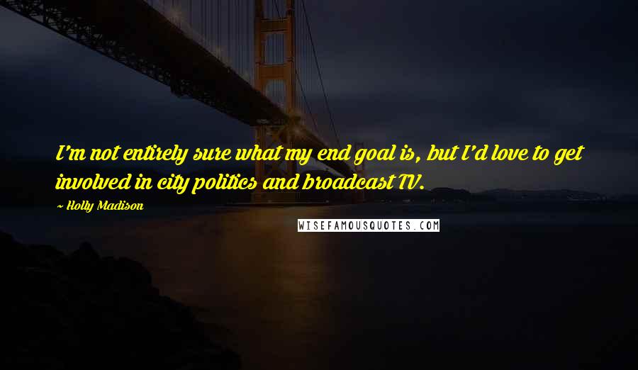 Holly Madison Quotes: I'm not entirely sure what my end goal is, but I'd love to get involved in city politics and broadcast TV.