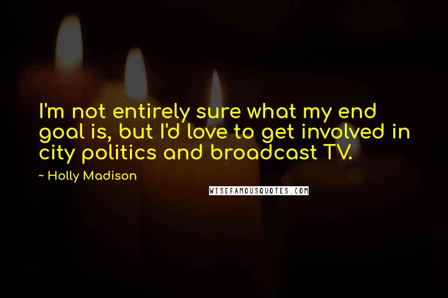 Holly Madison Quotes: I'm not entirely sure what my end goal is, but I'd love to get involved in city politics and broadcast TV.