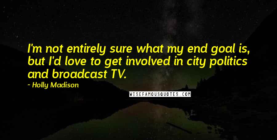 Holly Madison Quotes: I'm not entirely sure what my end goal is, but I'd love to get involved in city politics and broadcast TV.