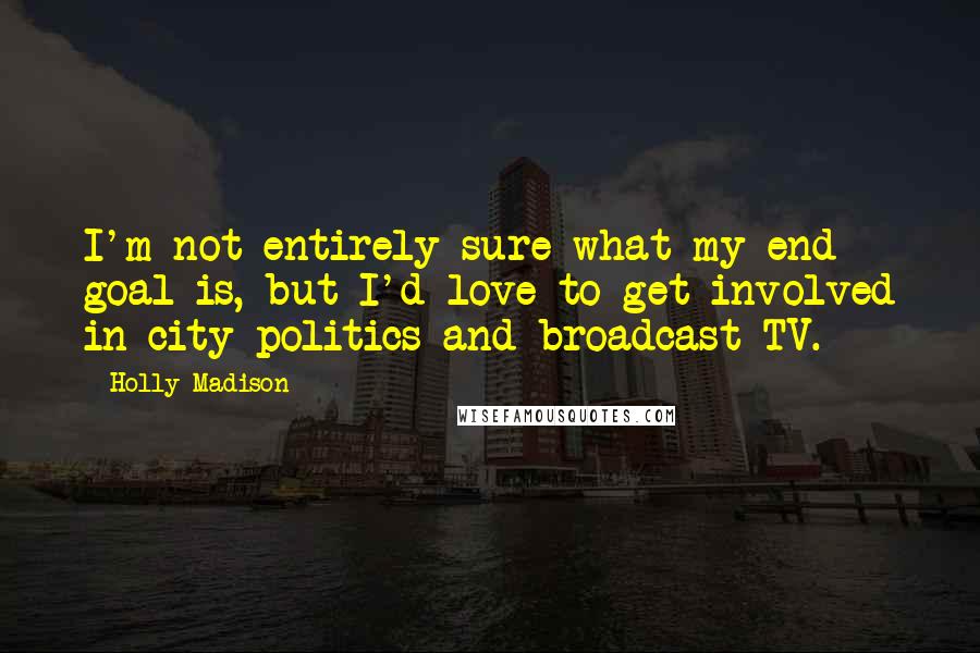 Holly Madison Quotes: I'm not entirely sure what my end goal is, but I'd love to get involved in city politics and broadcast TV.