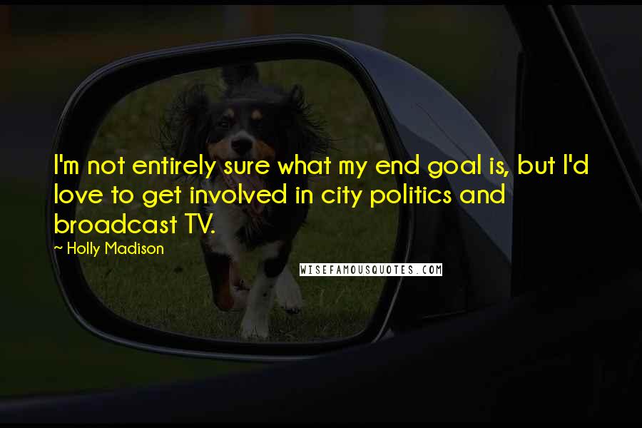 Holly Madison Quotes: I'm not entirely sure what my end goal is, but I'd love to get involved in city politics and broadcast TV.