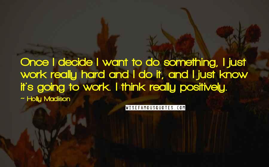 Holly Madison Quotes: Once I decide I want to do something, I just work really hard and I do it, and I just know it's going to work. I think really positively.