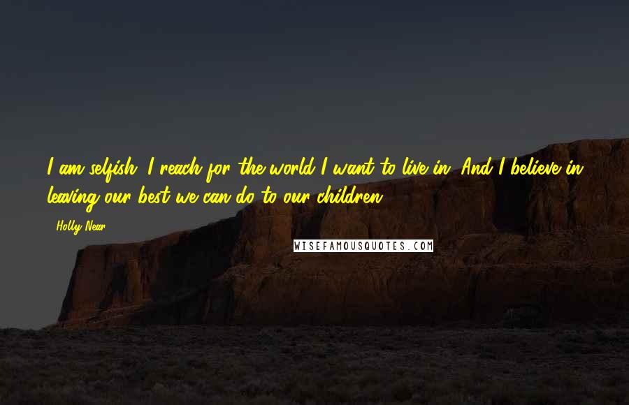 Holly Near Quotes: I am selfish. I reach for the world I want to live in. And I believe in leaving our best we can do to our children