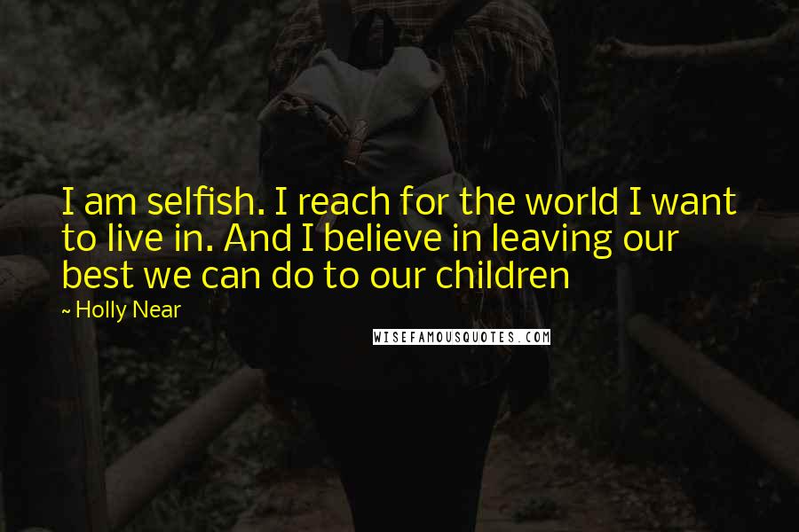 Holly Near Quotes: I am selfish. I reach for the world I want to live in. And I believe in leaving our best we can do to our children