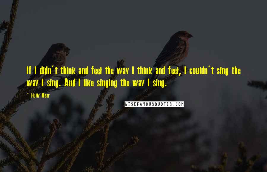 Holly Near Quotes: If I didn't think and feel the way I think and feel, I couldn't sing the way I sing. And I like singing the way I sing.