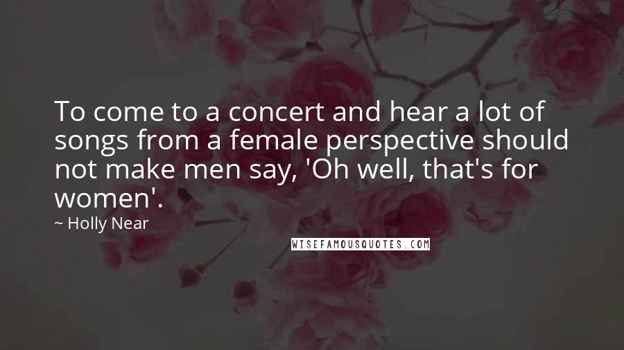 Holly Near Quotes: To come to a concert and hear a lot of songs from a female perspective should not make men say, 'Oh well, that's for women'.