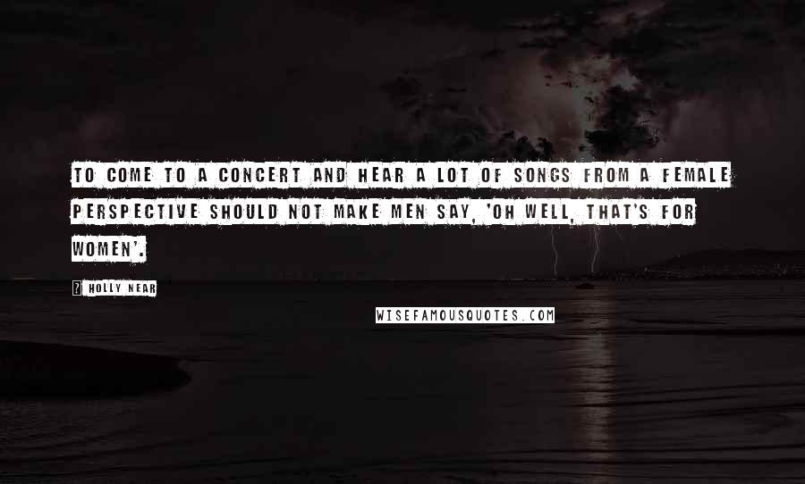 Holly Near Quotes: To come to a concert and hear a lot of songs from a female perspective should not make men say, 'Oh well, that's for women'.