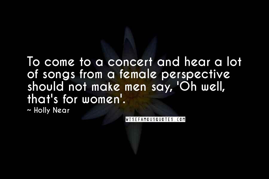 Holly Near Quotes: To come to a concert and hear a lot of songs from a female perspective should not make men say, 'Oh well, that's for women'.