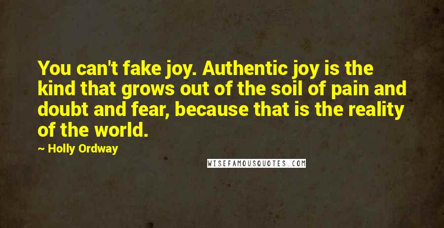 Holly Ordway Quotes: You can't fake joy. Authentic joy is the kind that grows out of the soil of pain and doubt and fear, because that is the reality of the world.