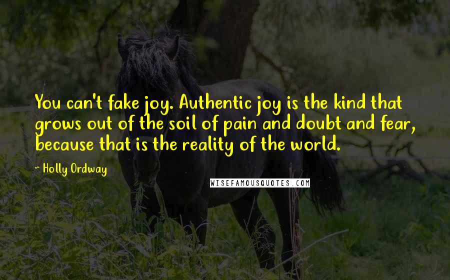 Holly Ordway Quotes: You can't fake joy. Authentic joy is the kind that grows out of the soil of pain and doubt and fear, because that is the reality of the world.