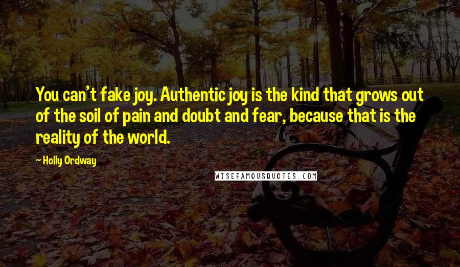 Holly Ordway Quotes: You can't fake joy. Authentic joy is the kind that grows out of the soil of pain and doubt and fear, because that is the reality of the world.