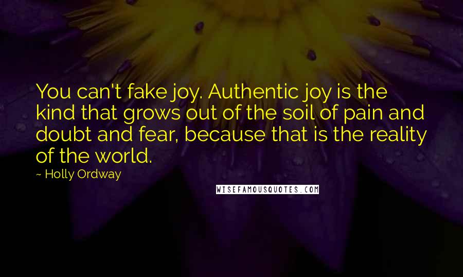 Holly Ordway Quotes: You can't fake joy. Authentic joy is the kind that grows out of the soil of pain and doubt and fear, because that is the reality of the world.