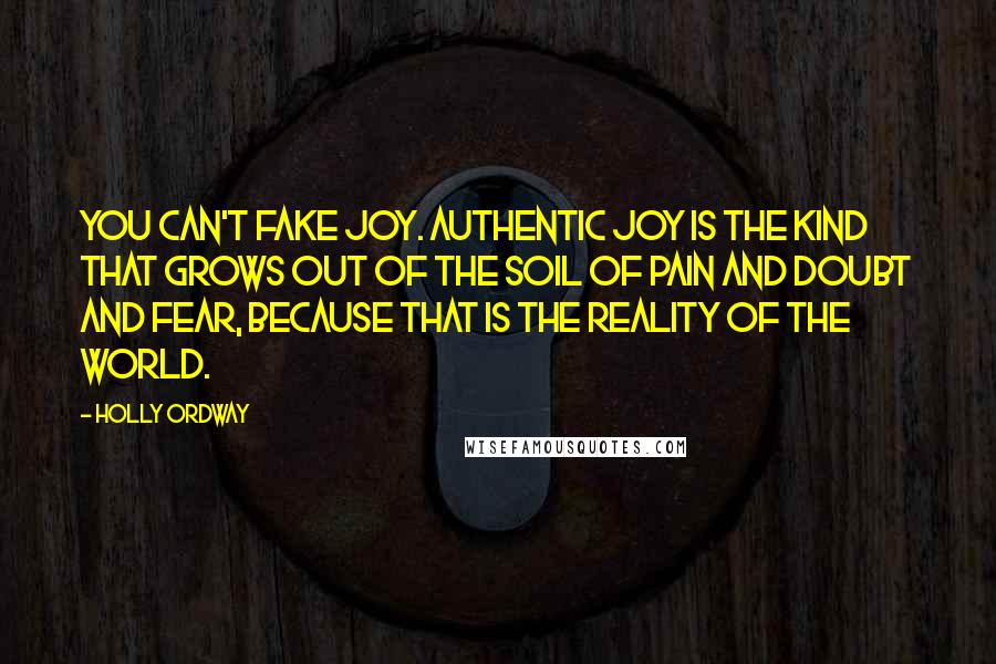 Holly Ordway Quotes: You can't fake joy. Authentic joy is the kind that grows out of the soil of pain and doubt and fear, because that is the reality of the world.