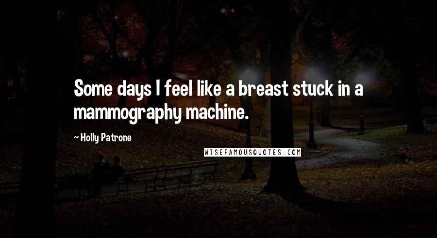 Holly Patrone Quotes: Some days I feel like a breast stuck in a mammography machine.