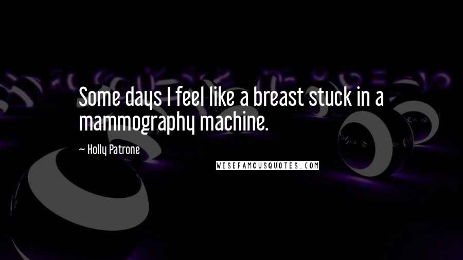 Holly Patrone Quotes: Some days I feel like a breast stuck in a mammography machine.