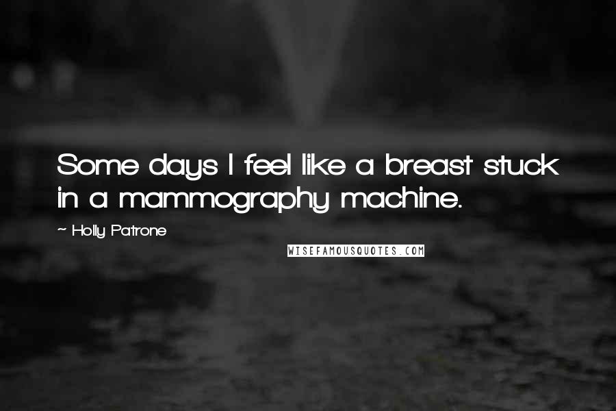 Holly Patrone Quotes: Some days I feel like a breast stuck in a mammography machine.