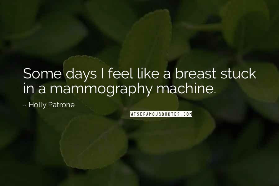 Holly Patrone Quotes: Some days I feel like a breast stuck in a mammography machine.