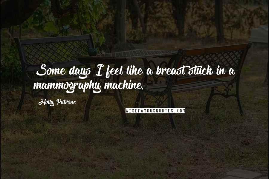 Holly Patrone Quotes: Some days I feel like a breast stuck in a mammography machine.