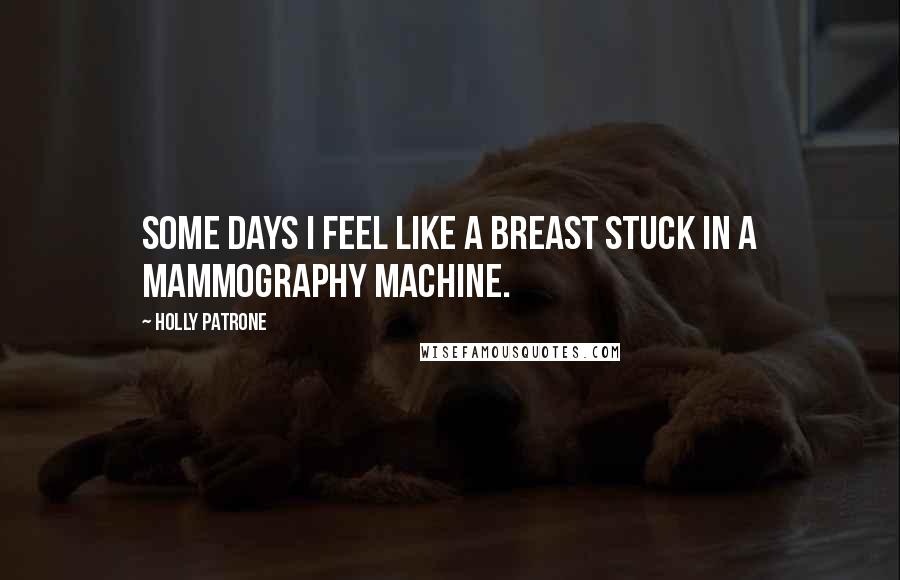 Holly Patrone Quotes: Some days I feel like a breast stuck in a mammography machine.