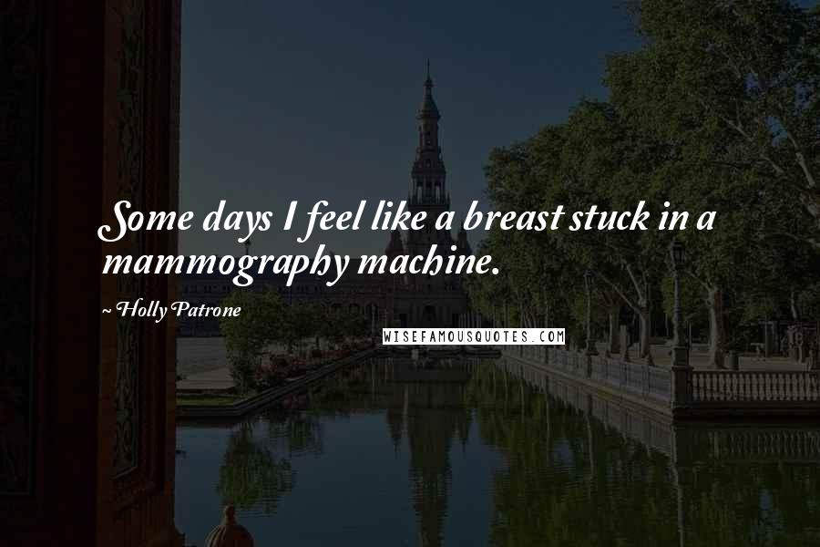 Holly Patrone Quotes: Some days I feel like a breast stuck in a mammography machine.