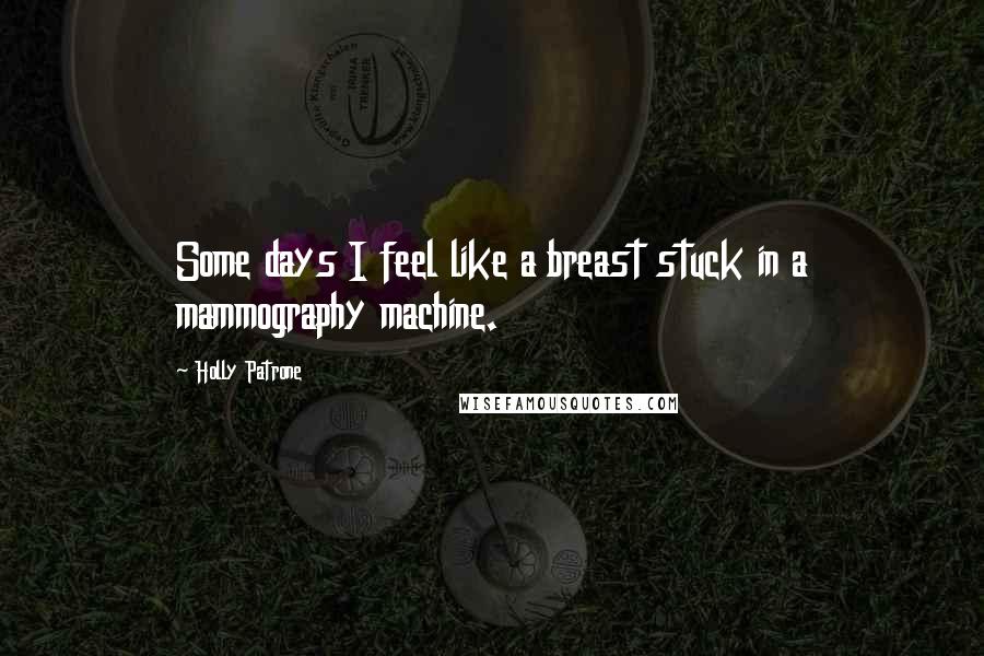 Holly Patrone Quotes: Some days I feel like a breast stuck in a mammography machine.