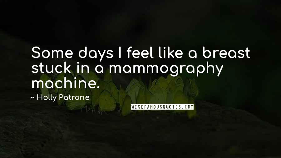 Holly Patrone Quotes: Some days I feel like a breast stuck in a mammography machine.