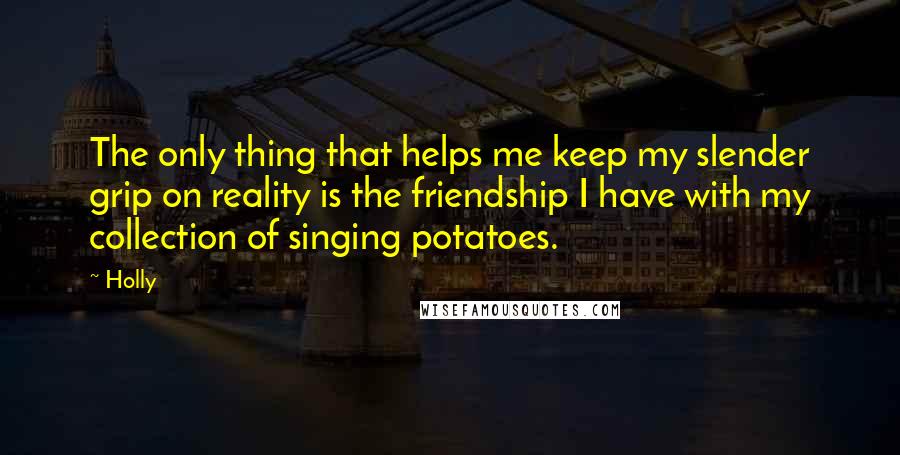 Holly Quotes: The only thing that helps me keep my slender grip on reality is the friendship I have with my collection of singing potatoes.