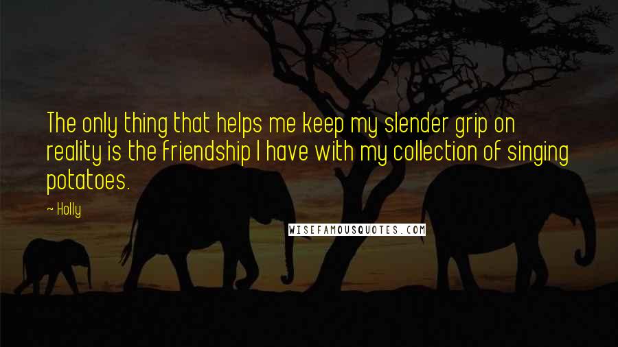Holly Quotes: The only thing that helps me keep my slender grip on reality is the friendship I have with my collection of singing potatoes.