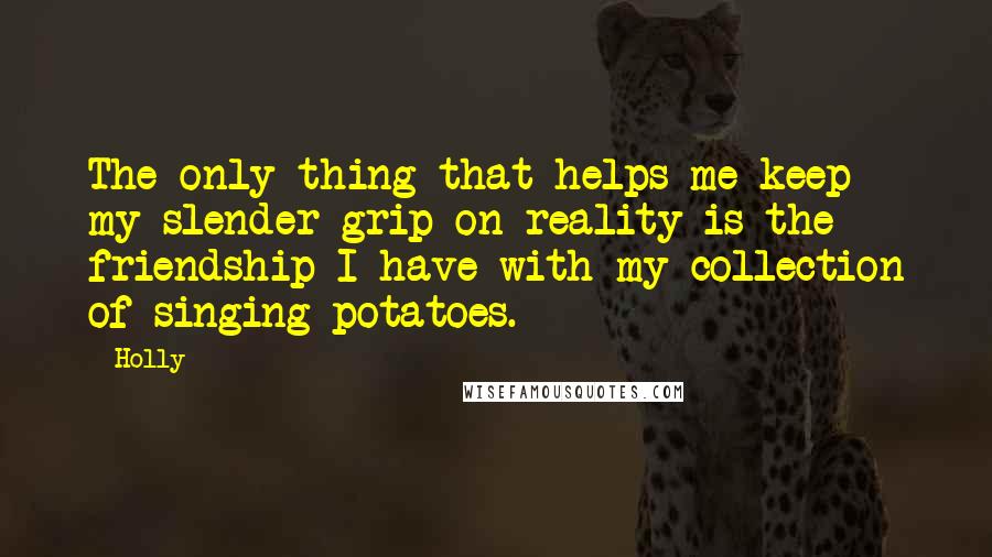 Holly Quotes: The only thing that helps me keep my slender grip on reality is the friendship I have with my collection of singing potatoes.