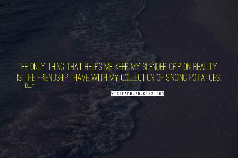 Holly Quotes: The only thing that helps me keep my slender grip on reality is the friendship I have with my collection of singing potatoes.