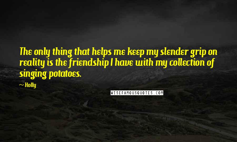 Holly Quotes: The only thing that helps me keep my slender grip on reality is the friendship I have with my collection of singing potatoes.