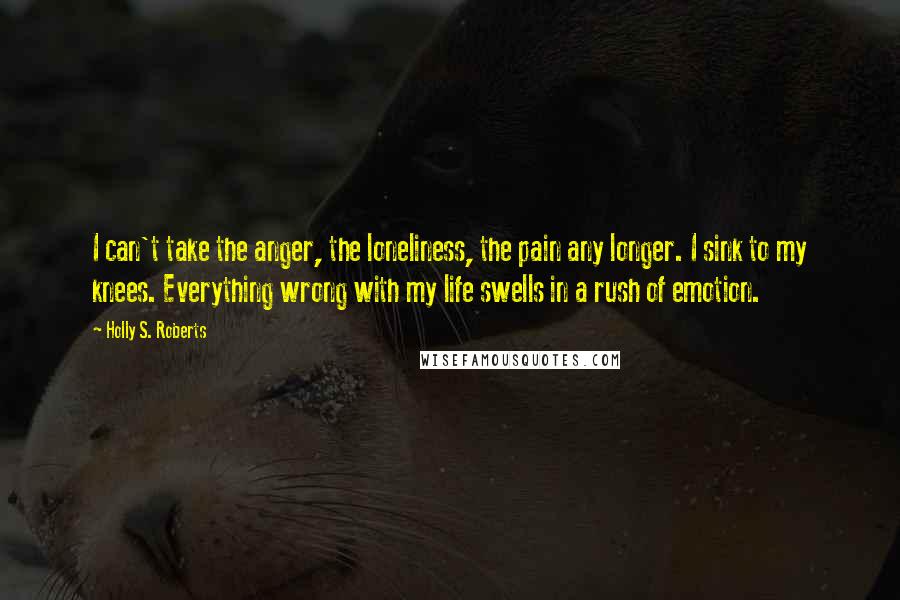 Holly S. Roberts Quotes: I can't take the anger, the loneliness, the pain any longer. I sink to my knees. Everything wrong with my life swells in a rush of emotion.