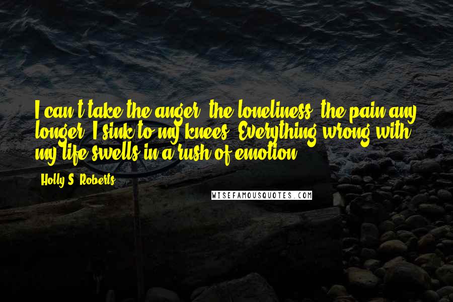 Holly S. Roberts Quotes: I can't take the anger, the loneliness, the pain any longer. I sink to my knees. Everything wrong with my life swells in a rush of emotion.