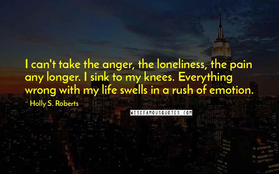 Holly S. Roberts Quotes: I can't take the anger, the loneliness, the pain any longer. I sink to my knees. Everything wrong with my life swells in a rush of emotion.