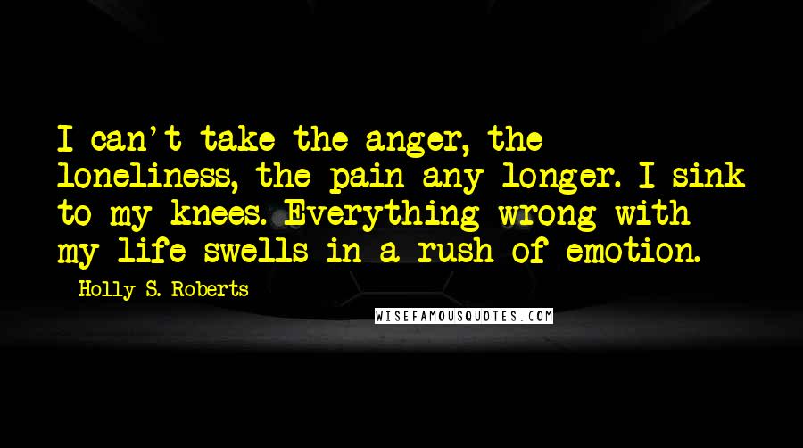 Holly S. Roberts Quotes: I can't take the anger, the loneliness, the pain any longer. I sink to my knees. Everything wrong with my life swells in a rush of emotion.