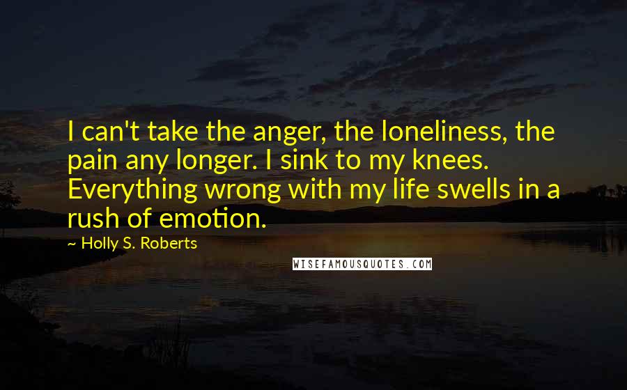 Holly S. Roberts Quotes: I can't take the anger, the loneliness, the pain any longer. I sink to my knees. Everything wrong with my life swells in a rush of emotion.