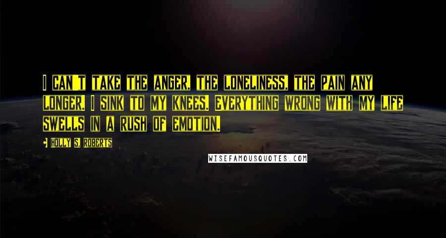 Holly S. Roberts Quotes: I can't take the anger, the loneliness, the pain any longer. I sink to my knees. Everything wrong with my life swells in a rush of emotion.