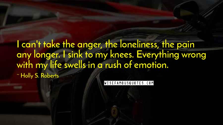 Holly S. Roberts Quotes: I can't take the anger, the loneliness, the pain any longer. I sink to my knees. Everything wrong with my life swells in a rush of emotion.