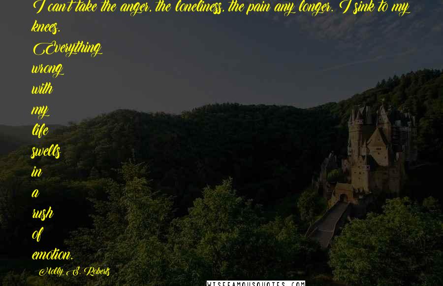 Holly S. Roberts Quotes: I can't take the anger, the loneliness, the pain any longer. I sink to my knees. Everything wrong with my life swells in a rush of emotion.