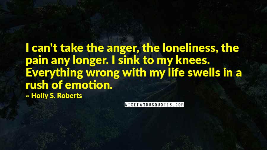 Holly S. Roberts Quotes: I can't take the anger, the loneliness, the pain any longer. I sink to my knees. Everything wrong with my life swells in a rush of emotion.