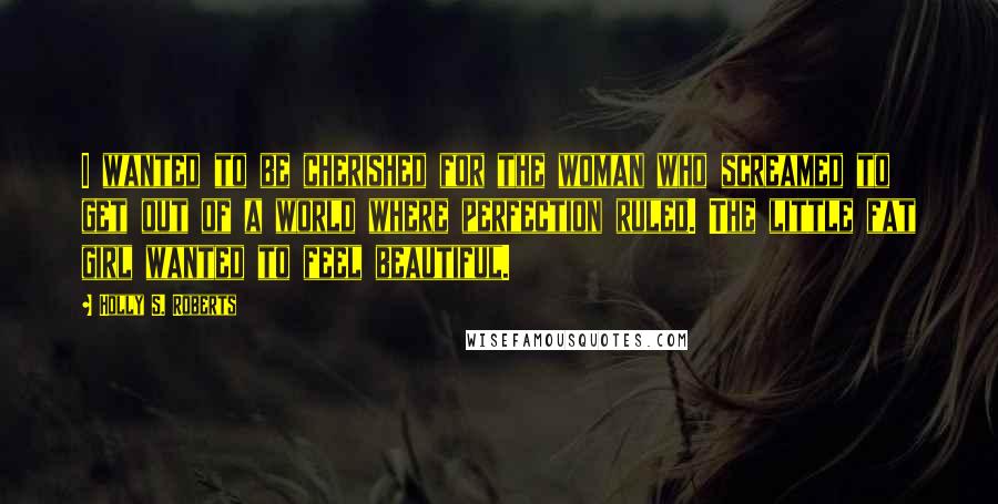 Holly S. Roberts Quotes: I wanted to be cherished for the woman who screamed to get out of a world where perfection ruled. The little fat girl wanted to feel beautiful.