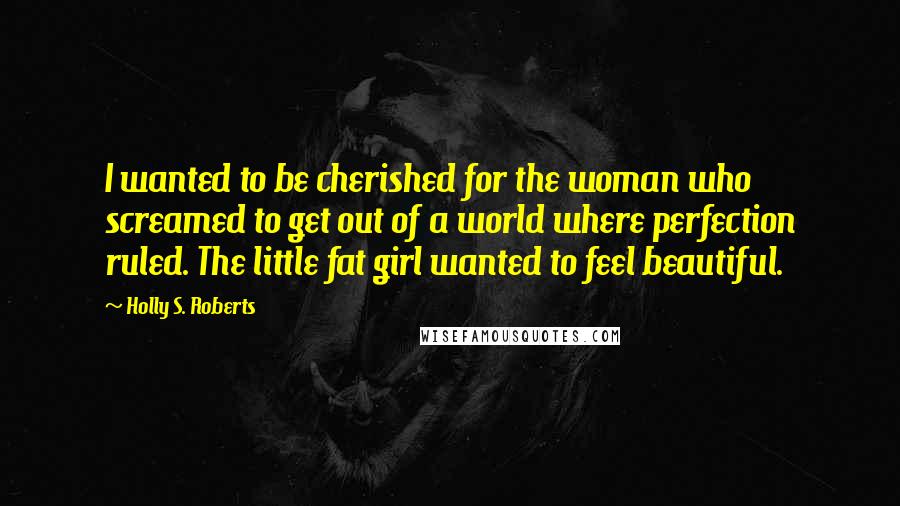 Holly S. Roberts Quotes: I wanted to be cherished for the woman who screamed to get out of a world where perfection ruled. The little fat girl wanted to feel beautiful.