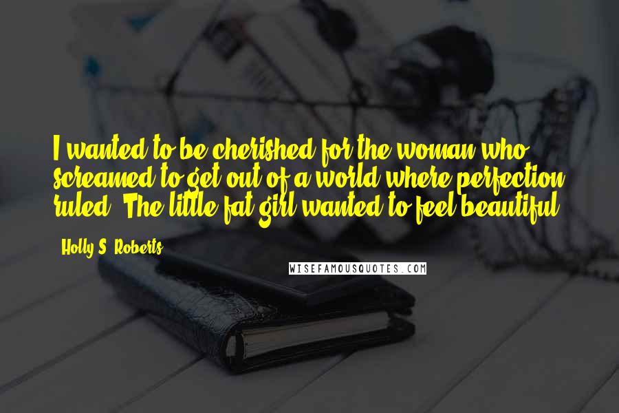 Holly S. Roberts Quotes: I wanted to be cherished for the woman who screamed to get out of a world where perfection ruled. The little fat girl wanted to feel beautiful.