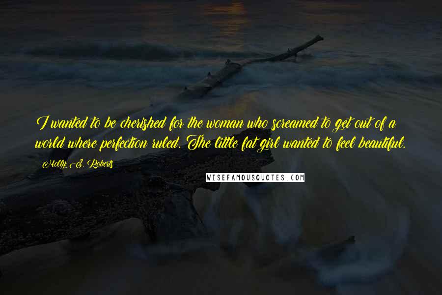 Holly S. Roberts Quotes: I wanted to be cherished for the woman who screamed to get out of a world where perfection ruled. The little fat girl wanted to feel beautiful.