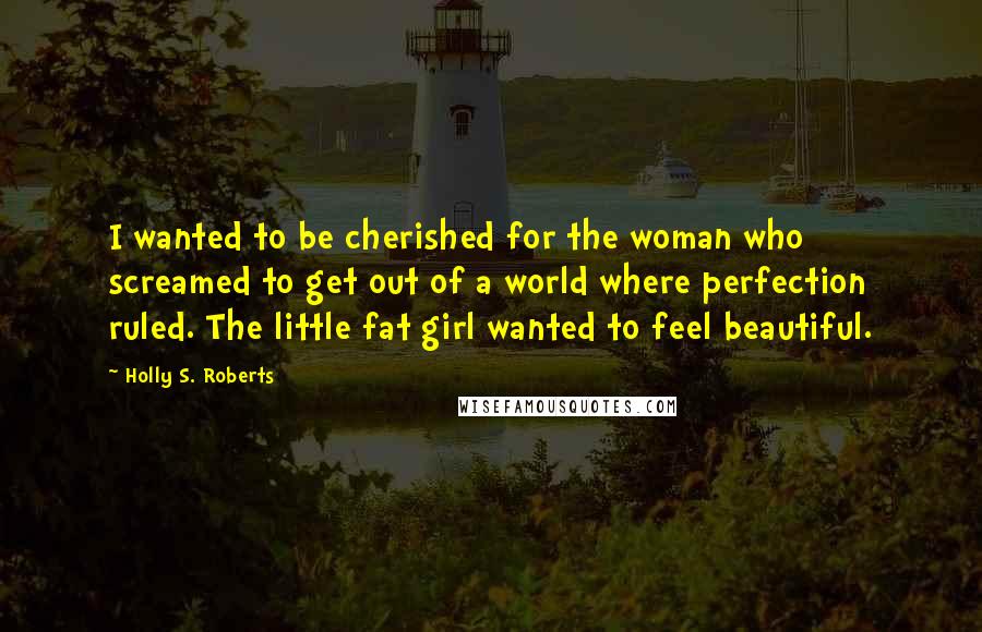 Holly S. Roberts Quotes: I wanted to be cherished for the woman who screamed to get out of a world where perfection ruled. The little fat girl wanted to feel beautiful.