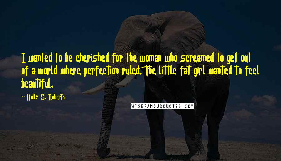 Holly S. Roberts Quotes: I wanted to be cherished for the woman who screamed to get out of a world where perfection ruled. The little fat girl wanted to feel beautiful.