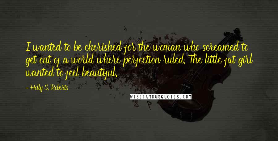 Holly S. Roberts Quotes: I wanted to be cherished for the woman who screamed to get out of a world where perfection ruled. The little fat girl wanted to feel beautiful.