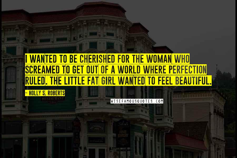 Holly S. Roberts Quotes: I wanted to be cherished for the woman who screamed to get out of a world where perfection ruled. The little fat girl wanted to feel beautiful.