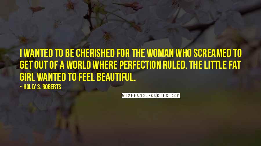 Holly S. Roberts Quotes: I wanted to be cherished for the woman who screamed to get out of a world where perfection ruled. The little fat girl wanted to feel beautiful.