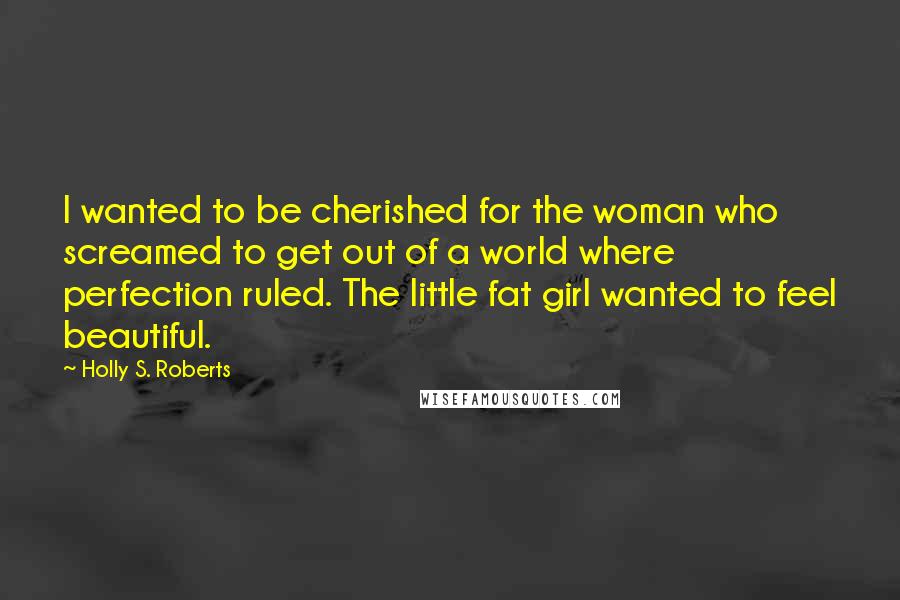 Holly S. Roberts Quotes: I wanted to be cherished for the woman who screamed to get out of a world where perfection ruled. The little fat girl wanted to feel beautiful.